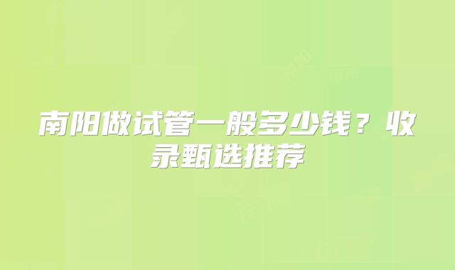 南阳做试管一般多少钱?收录甄选推荐