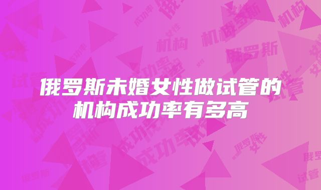 俄罗斯未婚女性做试管的机构成功率有多高