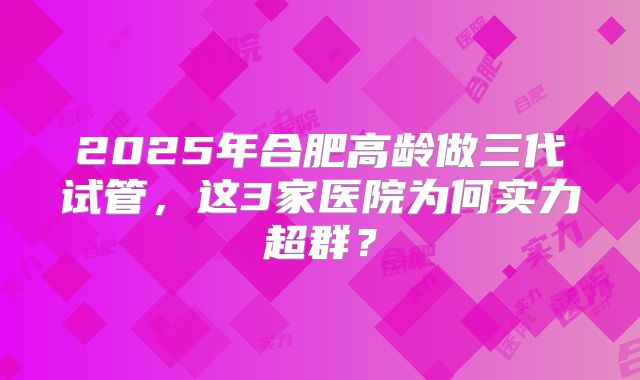 2025年合肥高龄做三代试管，这3家医院为何实力超群？