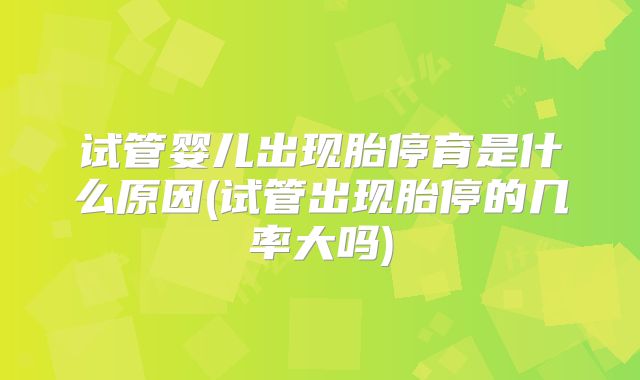 试管婴儿出现胎停育是什么原因(试管出现胎停的几率大吗)