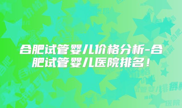 合肥试管婴儿价格分析-合肥试管婴儿医院排名！