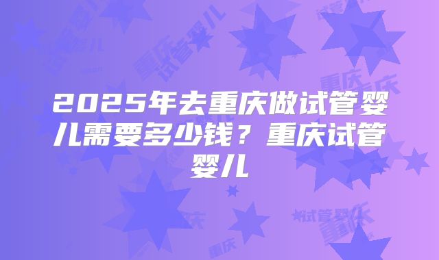 2025年去重庆做试管婴儿需要多少钱?重庆试管婴儿