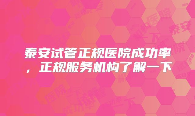 泰安试管正规医院成功率，正规服务机构了解一下