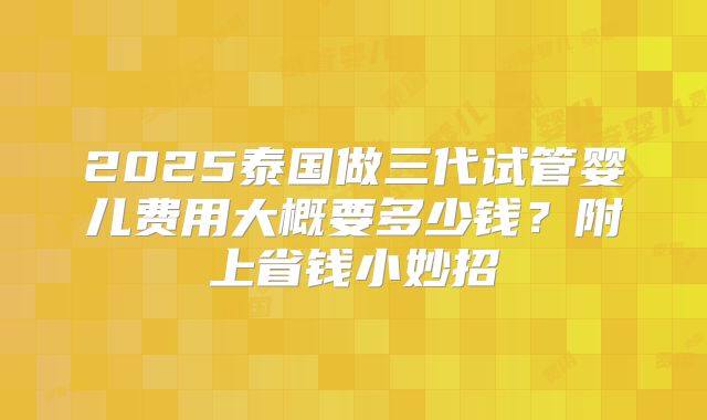 2025泰国做三代试管婴儿费用大概要多少钱？附上省钱小妙招