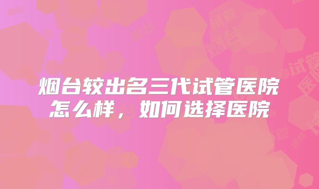 烟台较出名三代试管医院怎么样，如何选择医院