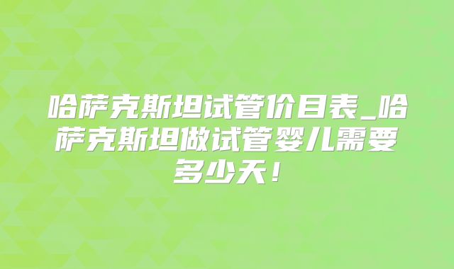 哈萨克斯坦试管价目表_哈萨克斯坦做试管婴儿需要多少天！