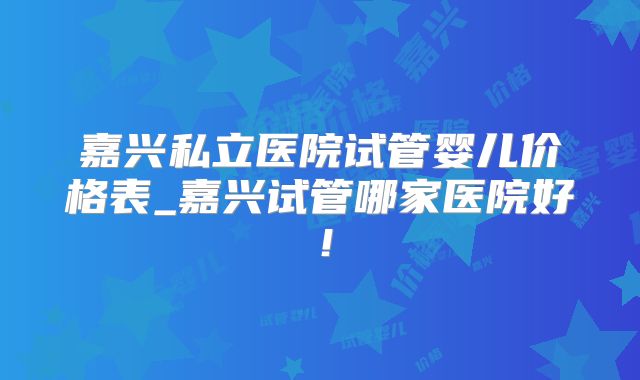 嘉兴私立医院试管婴儿价格表_嘉兴试管哪家医院好！