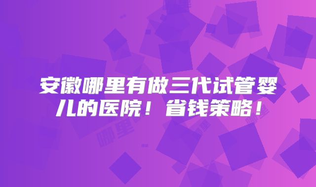 安徽哪里有做三代试管婴儿的医院!省钱策略!