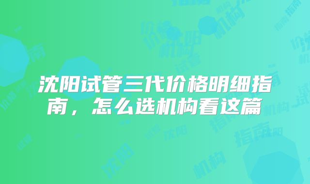 沈阳试管三代价格明细指南，怎么选机构看这篇