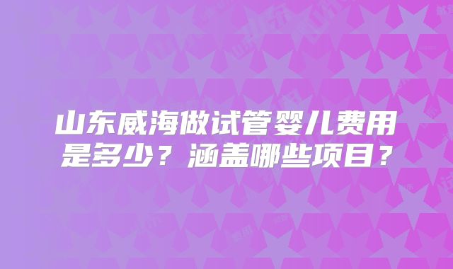 山东威海做试管婴儿费用是多少？涵盖哪些项目？