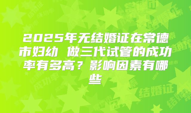 2025年无结婚证在常德市妇幼 做三代试管的成功率有多高？影响因素有哪些