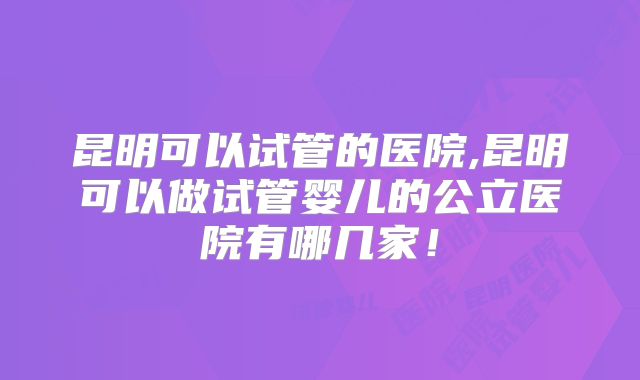 昆明可以试管的医院,昆明可以做试管婴儿的公立医院有哪几家！