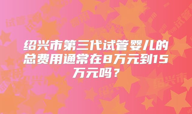 绍兴市第三代试管婴儿的总费用通常在8万元到15万元吗？