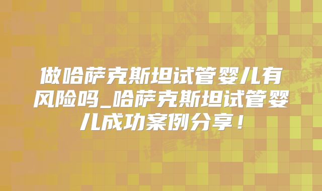 做哈萨克斯坦试管婴儿有风险吗_哈萨克斯坦试管婴儿成功案例分享!