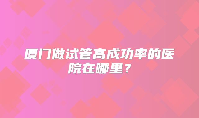 厦门做试管高成功率的医院在哪里？
