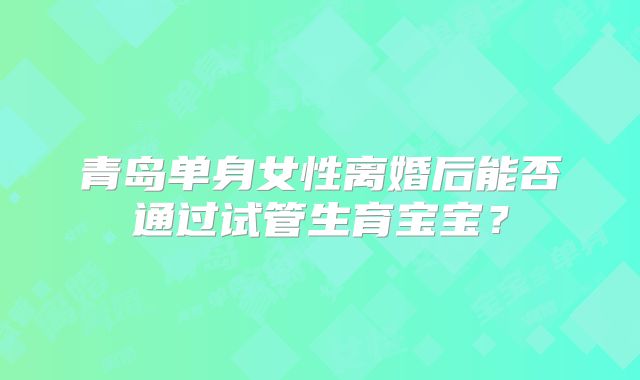 青岛单身女性离婚后能否通过试管生育宝宝？