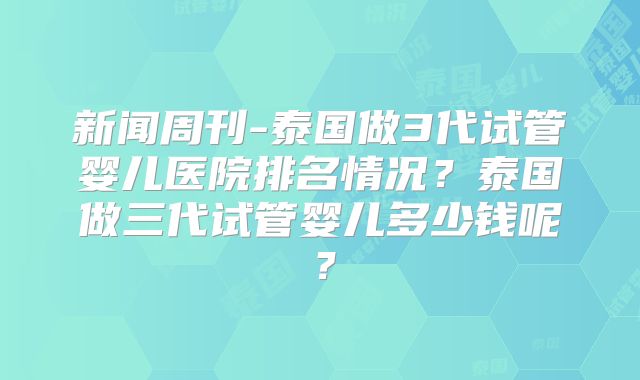 新闻周刊-泰国做3代试管婴儿医院排名情况?泰国做三代试管婴儿多少钱呢?