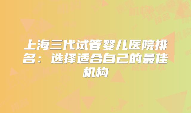 上海三代试管婴儿医院排名：选择适合自己的最佳机构