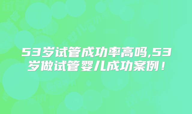 53岁试管成功率高吗,53岁做试管婴儿成功案例！
