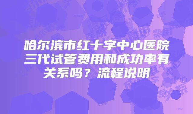 哈尔滨市红十字中心医院三代试管费用和成功率有关系吗？流程说明