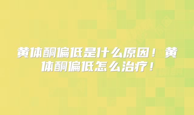 黄体酮偏低是什么原因!黄体酮偏低怎么治疗!
