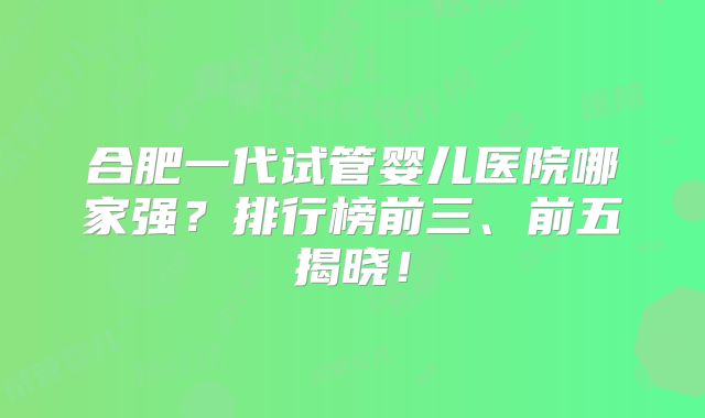 合肥一代试管婴儿医院哪家强？排行榜前三、前五揭晓！