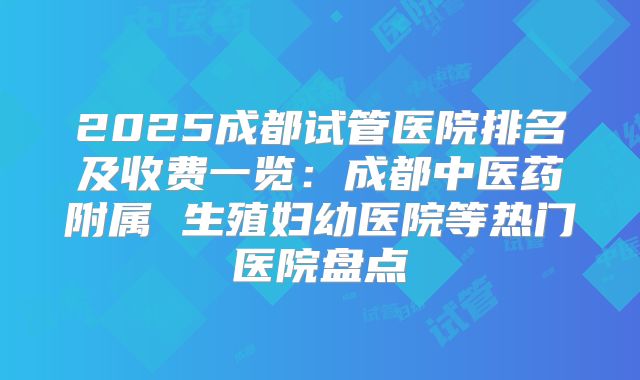 2025成都试管医院排名及收费一览：成都中医药附属 生殖妇幼医院等热门医院盘点