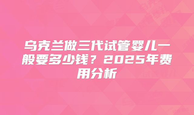乌克兰做三代试管婴儿一般要多少钱?2025年费用分析