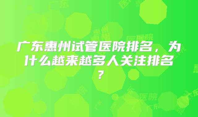 广东惠州试管医院排名,为什么越来越多人关注排名?