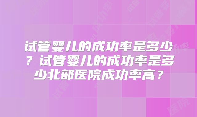 试管婴儿的成功率是多少?试管婴儿的成功率是多少北部医院成功率高?