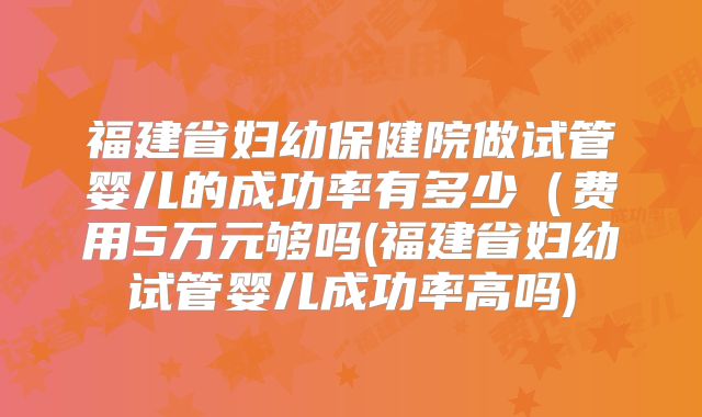 福建省妇幼保健院做试管婴儿的成功率有多少（费用5万元够吗(福建省妇幼试管婴儿成功率高吗)