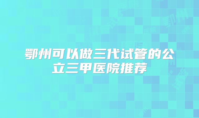鄂州可以做三代试管的公立三甲医院推荐