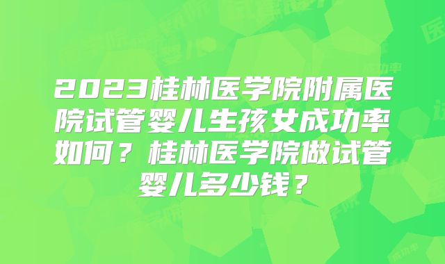 2023桂林医学院附属医院试管婴儿生孩女成功率如何？桂林医学院做试管婴儿多少钱？