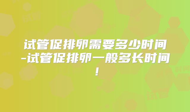 试管促排卵需要多少时间-试管促排卵一般多长时间！