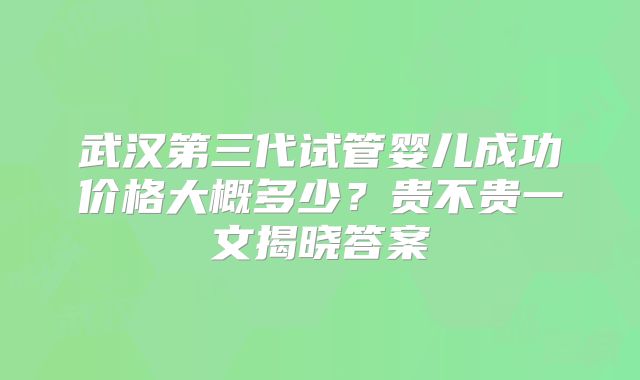 武汉第三代试管婴儿成功价格大概多少?贵不贵一文揭晓答案
