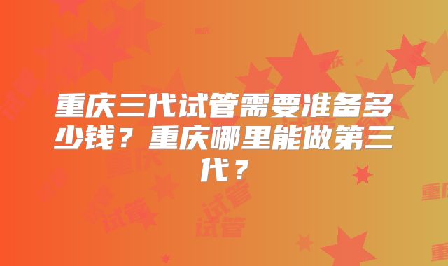 重庆三代试管需要准备多少钱?重庆哪里能做第三代?