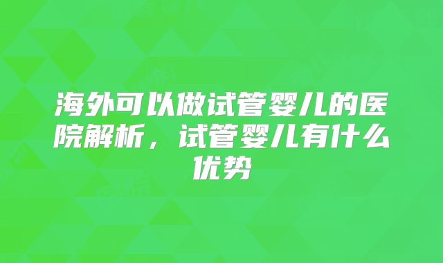海外可以做试管婴儿的医院解析,试管婴儿有什么优势