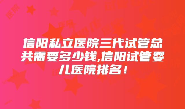 信阳私立医院三代试管总共需要多少钱,信阳试管婴儿医院排名！