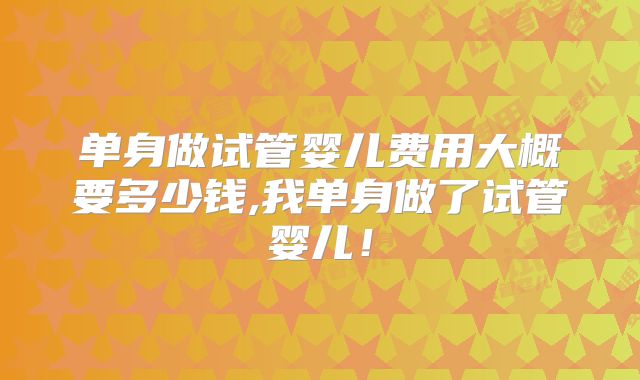 单身做试管婴儿费用大概要多少钱,我单身做了试管婴儿！