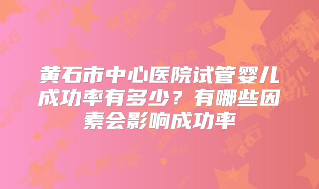黄石市中心医院试管婴儿成功率有多少?有哪些因素会影响成功率