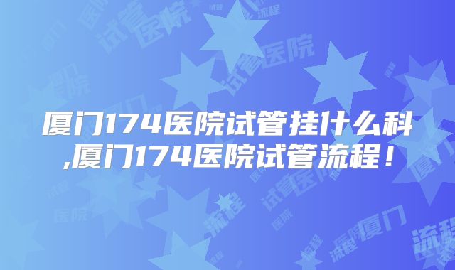 厦门174医院试管挂什么科,厦门174医院试管流程！