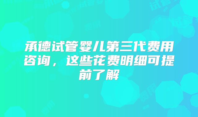 承德试管婴儿第三代费用咨询，这些花费明细可提前了解