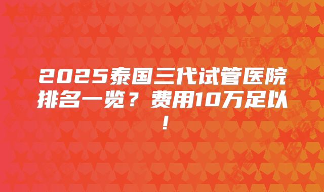 2025泰国三代试管医院排名一览?费用10万足以!