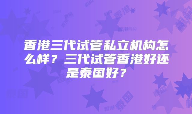 香港三代试管私立机构怎么样？三代试管香港好还是泰国好？