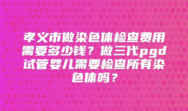 孝义市做染色体检查费用需要多少钱？做三代pgd试管婴儿需要检查所有染色体吗？