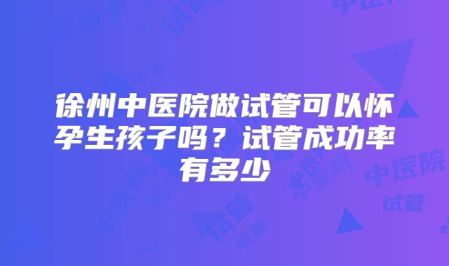 徐州中医院做试管可以怀孕生孩子吗？试管成功率有多少