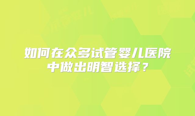 如何在众多试管婴儿医院中做出明智选择？
