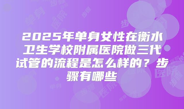 2025年单身女性在衡水卫生学校附属医院做三代试管的流程是怎么样的？步骤有哪些