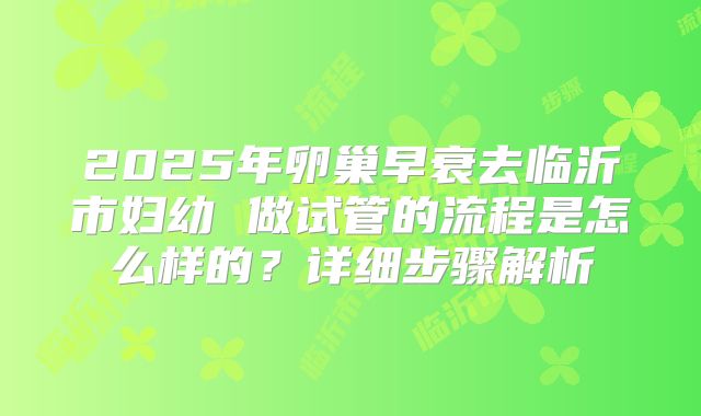 2025年卵巢早衰去临沂市妇幼 做试管的流程是怎么样的?详细步骤解析