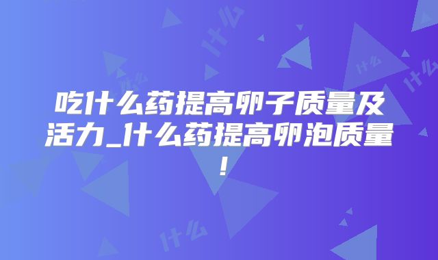 吃什么药提高卵子质量及活力_什么药提高卵泡质量！